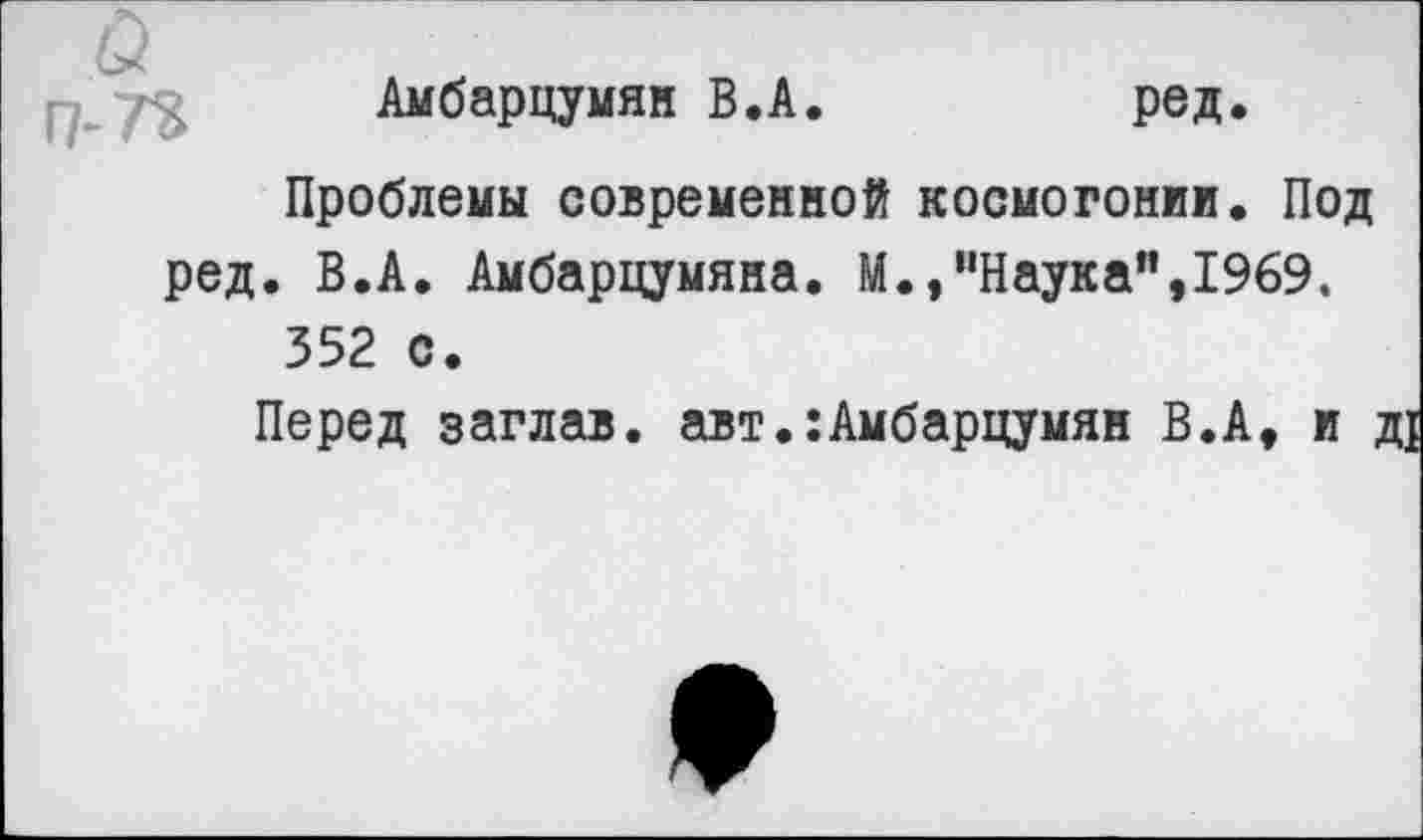 ﻿Амбарцумян В.А.	ред.
Проблемы современной космогонии. Под ред. В.А. Амбарцумяна. М.,“Наукам,1969.
352 с.
Перед заглав. авт.:Амбарцумян В.А, и ,